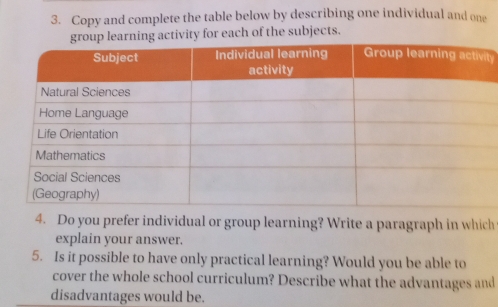 Copy and complete the table below by describing one individual and one 
ty for each of the subjects. 
t 
4. Do you prefer individual or group learning? Write a paragraph in which 
explain your answer. 
5. Is it possible to have only practical learning? Would you be able to 
cover the whole school curriculum? Describe what the advantages and 
disadvantages would be.