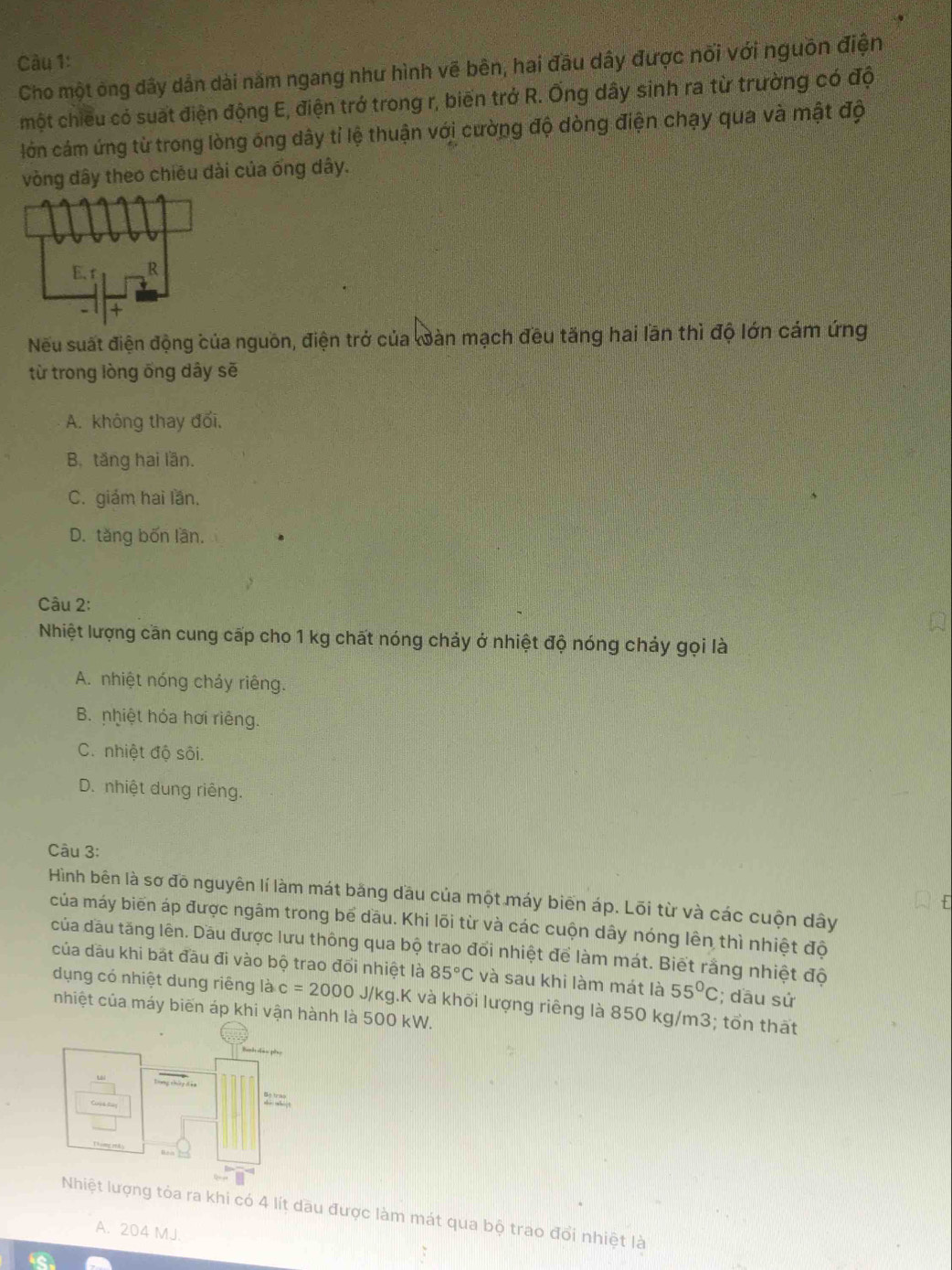 Càu 1:
Cho một ông dây dản dài năm ngang như hình vẽ bên, hai đầu dây được nối với nguồn điện
một chiều có suất điện động E, điện trở trong r, biến trở R. Ống dây sinh ra từ trường có độ
lớn cám ứng từ trong lòng ống dây tỉ lệ thuận với cường độ dòng điện chạy qua và mật độ
vòng dây theo chiêu dài của ống dây.
Nếu suất điện động của nguồn, điện trở của oàn mạch đều tăng hai lần thì độ lớn cám ứng
từ trong lòng ổng dây sẽ
A. không thay đối,
B. tăng hai lần.
C. giám hai lần.
D. tăng bốn lần.
Câu 2:
Nhiệt lượng cần cung cấp cho 1 kg chất nóng chảy ở nhiệt độ nóng chảy gọi là
A. nhiệt nóng chảy riêng.
B. nhiệt hóa hơi riêng.
C. nhiệt độ sôi.
D. nhiệt dung riêng.
Câu 3:
Hình bên là sơ đồ nguyên lí làm mát băng dầu của một máy biến áp. Lõi từ và các cuộn dây
của máy biển áp được ngâm trong bể dầu. Khi lõi từ và các cuộn dây nóng lên thì nhiệt độ
của đầu tăng lên. Dầu được lưu thông qua bộ trao đổi nhiệt để làm mát. Biết rằng nhiệt độ
của dầu khi bắt đầu đi vào bộ trao đổi nhiệt là 85°C và sau khi làm mát là 55°C; dầu sử
dụng có nhiệt dung riêng là c=2000J/kg. g.K và khối lượng riêng là 850 kg/m3; tổn thất
nhiệt của máy biến áp khi vận hành là 500 kW.
tỏa ra khi có 4 lít dầu được làm mát qua bộ trao đổi nhiệt là
A. 204 MJ