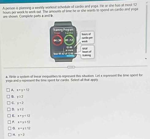 A person is planning a weekly workout schedule of cardio and yoga. He or she has at most 12
hours per week to work out. The amounts of time he or she wants to spend on cardio and yoga
are shown. Complete parts a and b
a. Write a system of linear inequalities to represent this situation. Let x represent the time spent for
yoga and y represent the time spent for cardio. Select all that apply
A x+y>12
B. y≥ 2
C. y<2</tex>
D. y≤ 2
E. x+y<12</tex>
F. x+y≤ 12
G. x+y≥ 12
H. y>2