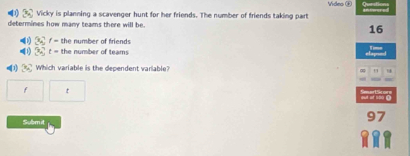 Video Questions 
Vicky is planning a scavenger hunt for her friends. The number of friends taking part answered 
determines how many teams there will be.
16
x_4] f= the number of friends 
1  x_A t= the number of teams elapsed Timn
x_A Which variable is the dependent variable? 0 18
f t
SmartScore out of 100 Ω
Submit
97