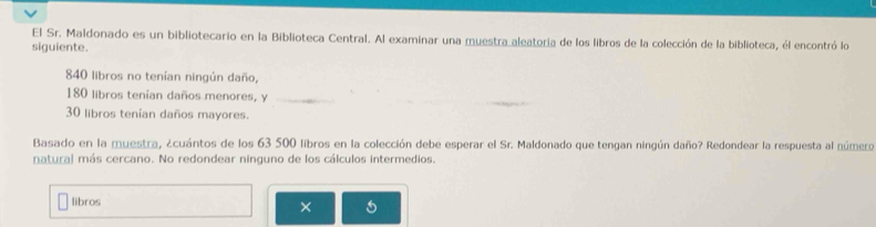 El Sr. Maldonado es un bibliotecario en la Biblioteca Central. Al examinar una muestra aleatoria de los libros de la colección de la biblioteca, él encontró lo 
siguiente.
840 libros no tenían ningún daño,
180 libros tenían daños menores, y
30 libros tenían daños mayores. 
Basado en la muestra, ¿cuántos de los 63 500 libros en la colección debe esperar el Sr. Maldonado que tengan ningún daño? Redondear la respuesta al número 
natural más cercano. No redondear ninguno de los cálculos intermedios. 
libros 
×