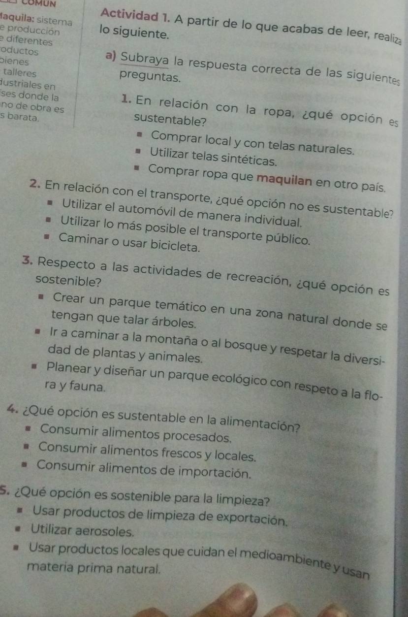 Maquila: sistema
COMUN Actividad 1. A partir de lo que acabas de leer, realiza
e producción lo siguiente.
e diferentes
bienes
oductos a) Subraya la respuesta correcta de las siguientes
talleres preguntas.
dustriales en
ses donde la 1. En relación con la ropa, ¿qué opción es
no de obra es sustentable?
s barata.
Comprar local y con telas naturales.
Utilizar telas sintéticas.
Comprar ropa que maquilan en otro país.
2. En relación con el transporte, ¿qué opción no es sustentable?
Utilizar el automóvil de manera individual.
Utilizar lo más posible el transporte público.
Caminar o usar bicicleta.
3. Respecto a las actividades de recreación, ¿qué opción es
sostenible?
Crear un parque temático en una zona natural donde se
tengan que talar árboles.
Ir a caminar a la montaña o al bosque y respetar la diversi-
dad de plantas y animales.
Planear y diseñar un parque ecológico con respeto a la flo-
ra y fauna.
4. ¿Qué opción es sustentable en la alimentación?
Consumir alimentos procesados.
Consumir alimentos frescos y locales.
Consumir alimentos de importación.
5. ¿Qué opción es sostenible para la limpieza?
Usar productos de limpieza de exportación,
Utilizar aerosoles.
Usar productos locales que cuidan el medioambiente y usan
materia prima natural.