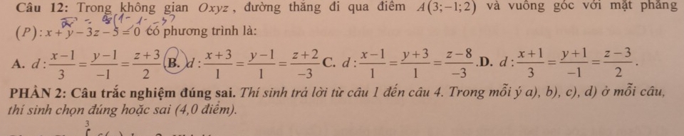 Trong không gian Oxyz, đường thăng đi qua điểm A(3;-1;2) và vuồng góc với mặt phăng
(P): x+y-3z-5=0 có phương trình là:
A. d :  (x-1)/3 = (y-1)/-1 = (z+3)/2  B. d:  (x+3)/1 = (y-1)/1 = (z+2)/-3  C. d :  (x-1)/1 = (y+3)/1 = (z-8)/-3  .D. d :  (x+1)/3 = (y+1)/-1 = (z-3)/2 . 
PHẢN 2: Câu trắc nghiệm đúng sai. Thí sinh trả lời từ câu 1 đến câu 4. Trong mỗi ý a), b), c), d) ở mỗi câu,
thí sinh chọn đúng hoặc sai (4,0 điểm).
3