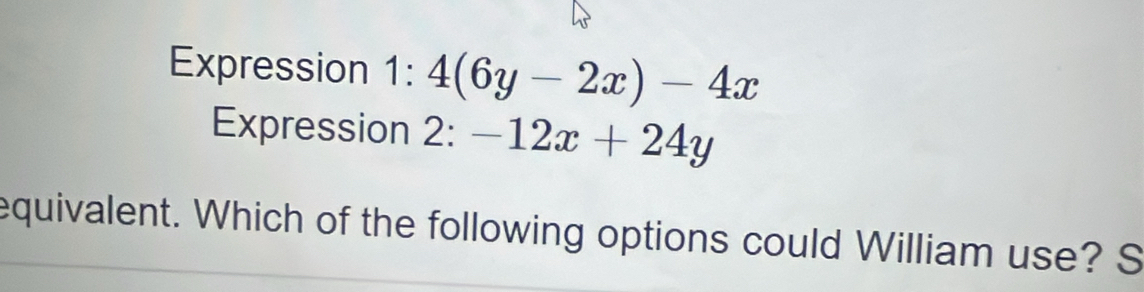 Expression 1:4(6y-2x)-4x
Expression 2:-12x+24y
equivalent. Which of the following options could William use? S