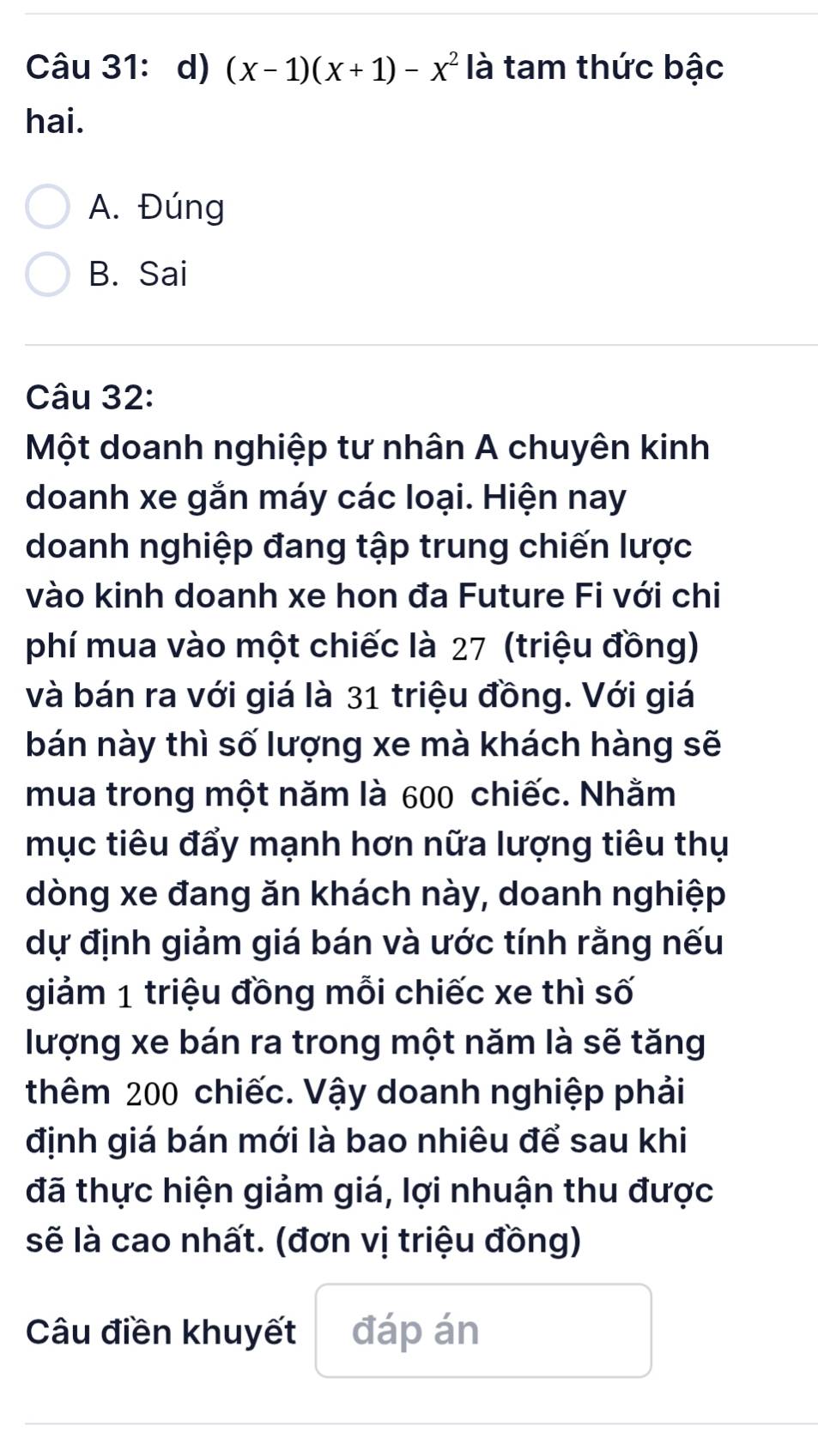 (x-1)(x+1)-x^2 là tam thức bậc
hai.
A. Đúng
B. Sai
Câu 32:
Một doanh nghiệp tư nhân A chuyên kinh
doanh xe gắn máy các loại. Hiện nay
doanh nghiệp đang tập trung chiến lược
vào kinh doanh xe hon đa Future Fi với chi
phí mua vào một chiếc là 27 (triệu đồng)
và bán ra với giá là 31 triệu đồng. Với giá
bán này thì số lượng xe mà khách hàng sẽ
mua trong một năm là 600 chiếc. Nhằm
mục tiêu đẩy mạnh hơn nữa lượng tiêu thụ
dòng xe đang ăn khách này, doanh nghiệp
dự định giảm giá bán và ước tính rằng nếu
giảm 1 triệu đồng mỗi chiếc xe thì số
lượng xe bán ra trong một năm là sẽ tăng
thêm 200 chiếc. Vậy doanh nghiệp phải
định giá bán mới là bao nhiêu để sau khi
đã thực hiện giảm giá, lợi nhuận thu được
sẽ là cao nhất. (đơn vị triệu đồng)
Câu điền khuyết đáp án