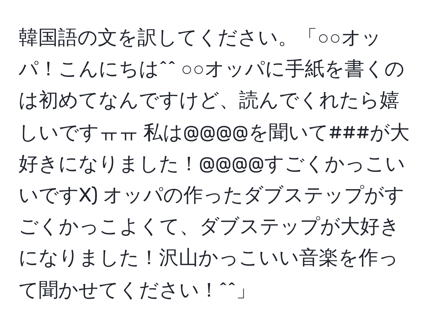 韓国語の文を訳してください。「○○オッパ！こんにちは^^ ○○オッパに手紙を書くのは初めてなんですけど、読んでくれたら嬉しいですㅠㅠ 私は@@@@を聞いて###が大好きになりました！@@@@すごくかっこいいですX) オッパの作ったダブステップがすごくかっこよくて、ダブステップが大好きになりました！沢山かっこいい音楽を作って聞かせてください！^^」