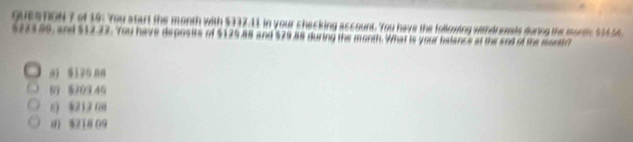 oueS ToN 7 of 19: You start the month with $337.11 in your checking account. You have the following withdravals during the month 1344
$221.80, and $12.22. You have deposits of $125.88 and $29,88 during the month. What is your balance at the and of the monti
0) $130 00
6 §209 45
6) §212 0
8 $218 09