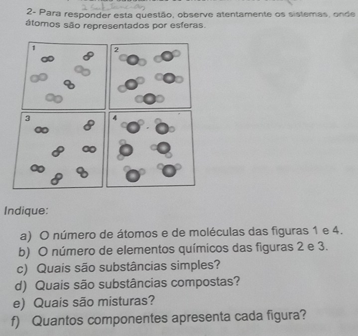 2- Para responder esta questão, observe atentamente os sistemas, onde 
átomos são representados por esferas. 
4 
Indique: 
a) O número de átomos e de moléculas das figuras 1 e 4. 
b) O número de elementos químicos das figuras 2 e 3. 
c) Quais são substâncias simples? 
d) Quais são substâncias compostas? 
e) Quais são misturas? 
f) Quantos componentes apresenta cada figura?