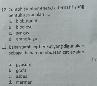 Contoh sumber energi alternatif yang
bentuk gas adalah ....
a. biobutanol
b. biodiesel
c. syngas
d. arang kayu
13. Bahan tambang berikut yang digunakan
sebagai bahan pembuatan cat adalah
17
a. gypsum
b. grafit
c. asbes
d. marmer