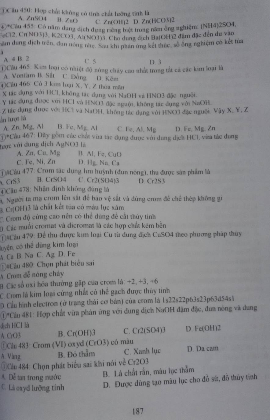 ④Câu 450: Hợp chất không có tính chất lưỡng tinh là
A. ZnSO4 B. ZnO C. Zn(OH)2 D. Zn(HCO3)2
(4)*Câu 455: Có năm dung dịch đựng riêng biệt trong năm ổng nghiệm: (NH4)2SO4,
FeCl2, Cr(NO3)3, K2CO3, Al(NO3)3. Cho dung dịch Ba(OH)2 đậm đặc đến dư vào
năm dung dịch trên, đun nóng nhẹ. Sau khi phản ứng kết thúc, số ống nghiệm có kết tủa
à
A. 4 B. 2
C. 5 D. 3
①)Câu 465: Kim loại có nhiệt độ nóng chảy cao nhất trong tất cả các kim loại là
A. Vonfam B. Sắt C. Đồng D. Kẽm
4)Câu 466: Cỏ 3 kim loại X, Y, Z thỏa mãn
X tác dụng với HCl, không tác dụng với NaOH và HNO3 đặc nguội.
Y tác dụng được với HCl và HNO3 đặc nguội, không tác dụng với NaOH.
- Z tác dụng được với HCl và NaOH, không tác dụng với HNO3 đặc nguội. Vậy X, Y, Z
ần lượt là
A. Zn, Mg, Al B. Fe, Mg, Al C. Fe, Al, Mg D. Fe, Mg, Zn
D *Câu 467: Dãy gồm các chất vừa tác dụng được với dung dịch HCl, vừa tác dụng
được với dung dịch AgNO3 là
A. Zn, Cu, Mg B. Al, Fe, CuO
C. Fe, Ni, Zn D. Hg, Na, Ca
#Câu 477: Crom tác dụng lưu huỳnh (đun nóng), thu được sản phẩm là
A. CrS3 B. CrSO4 C. Cr2(SO4)3 D. Cr2S3
④Câu 478: Nhận định không đúng là
A. Người ta mạ crom lên sắt để bảo vệ sắt và dùng crom đề chế thép không gi
3. Cr(OH)3 là chất kết tủa có màu lục xám
C. Crom độ cứng cao nên có thể dùng để cắt thủy tinh
D Các muối cromat và dicromat là các hợp chất kém bên
#Câu 479: Để thu được kim loại Cu từ dung dịch CuSO4 theo phương pháp thủy
luyện, có thể dùng kim loại
A. Ca B. Na C. Ag D. Fe
①#Câu 480: Chọn phát biểu sai
A Crom dễ nóng chây
B Các số oxi hóa thường gặp của crom là: +2, +3, +6
C. Crom là kim loại cứng nhất có thể gạch được thủy tinh
D. Cầu hình electron (ở trạng thái cơ bản) của crom là 1s22s22 p6 3s23 p63d54s1
①*Câu 481: Hợp chất vừa phản ứng với dung dịch NaOH đậm đặc, đun nóng và dung
dịch HCl là
A. CrO3 Cr(OH)3 C. Cr2(SO4)3 D. Fe(OH)2
B.
①Câu 483: Crom (VI) oxyd (CrO3) ) có màu
A. Vàng C. Xanh lục D. Da cam
B. Đỏ thẫm
①Câu 484: Chọn phát biểu sai khi nói về C r20
A. Dễ tan trong nước
B. Là chất rắn, màu lục thẫm
C. Là oxyd lưỡng tính
D. Được dùng tạo màu lục cho đồ sứ, đồ thủy tinh
187