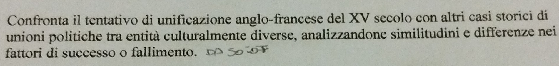 Confronta il tentativo di unificazione anglo-francese del XV secolo con altri casi storici di 
unioni politiche tra entità culturalmente diverse, analizzandone similitudini e differenze nei 
fattori di successo o fallimento.