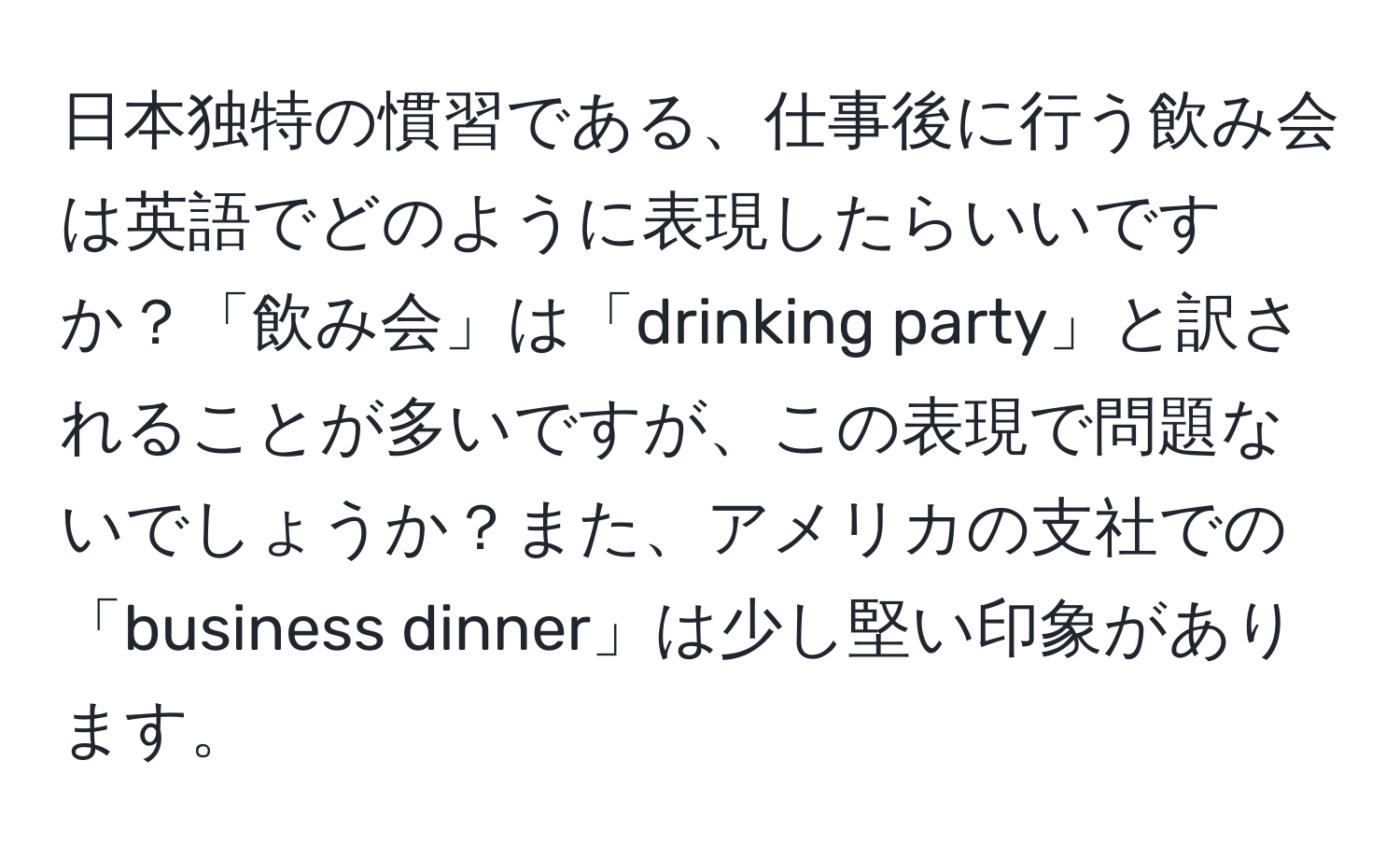 日本独特の慣習である、仕事後に行う飲み会は英語でどのように表現したらいいですか？「飲み会」は「drinking party」と訳されることが多いですが、この表現で問題ないでしょうか？また、アメリカの支社での「business dinner」は少し堅い印象があります。