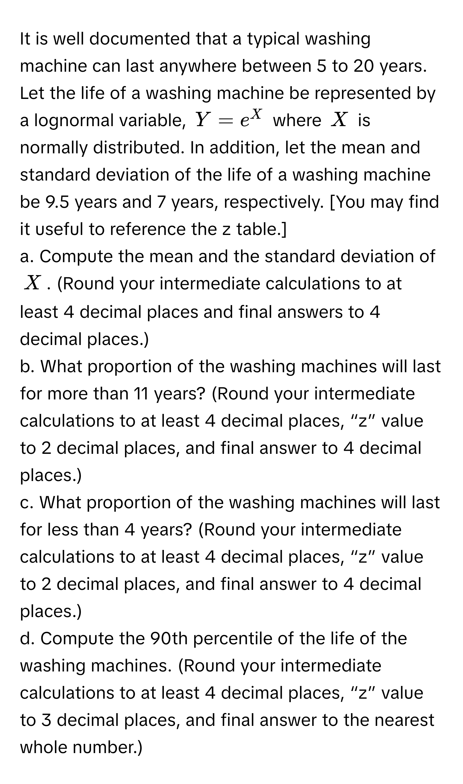 It is well documented that a typical washing machine can last anywhere between 5 to 20 years. Let the life of a washing machine be represented by a lognormal variable, $Y = e^X$ where $X$ is normally distributed. In addition, let the mean and standard deviation of the life of a washing machine be 9.5 years and 7 years, respectively.  [You may find it useful to reference the z table.]

a. Compute the mean and the standard deviation of $X$. (Round your intermediate calculations to at least 4 decimal places and final answers to 4 decimal places.)

b. What proportion of the washing machines will last for more than 11 years? (Round your intermediate calculations to at least 4 decimal places, “z” value to 2 decimal places, and final answer to 4 decimal places.)

c. What proportion of the washing machines will last for less than 4 years? (Round your intermediate calculations to at least 4 decimal places, “z” value to 2 decimal places, and final answer to 4 decimal places.)

d. Compute the 90th percentile of the life of the washing machines. (Round your intermediate calculations to at least 4 decimal places, “z” value to 3 decimal places, and final answer to the nearest whole number.)