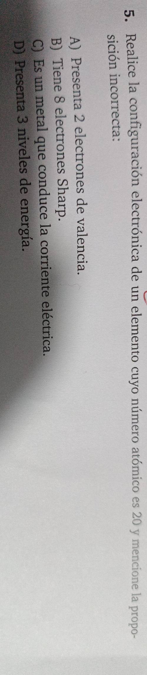 Realice la configuración electrónica de un elemento cuyo número atómico es 20 y mencione la propo-
sición incorrecta:
A) Presenta 2 electrones de valencia.
B) Tiene 8 electrones Sharp.
C) Es un metal que conduce la corriente eléctrica.
D) Presenta 3 niveles de energía.