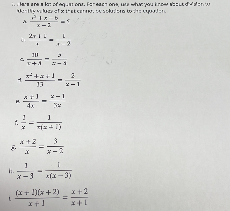 Here are a lot of equations. For each one, use what you know about division to
identify values of x that cannot be solutions to the equation.
a.  (x^2+x-6)/x-2 =5
b.  (2x+1)/x = 1/x-2 
c.  10/x+8 = 5/x-8 
d.  (x^2+x+1)/13 = 2/x-1 
e.  (x+1)/4x = (x-1)/3x 
f.  1/x = 1/x(x+1) 
g  (x+2)/x = 3/x-2 
h.  1/x-3 = 1/x(x-3) 
i.  ((x+1)(x+2))/x+1 = (x+2)/x+1 