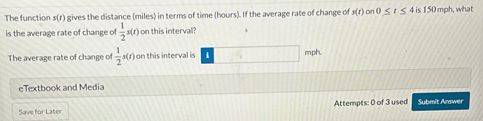 The function s(t) gives the distance (miles) in terms of time (hours). If the average rate of change of s(t) on 0≤ t≤ 4 is 150 mph, what 
is the average rate of change of  1/2 s(t) on this interval? 
The average rate of change of  1/2 s(t) on this interval is i mph. 
eTextbook and Media 
Save for Later Attempts: 0 of 3 used Submit Answer