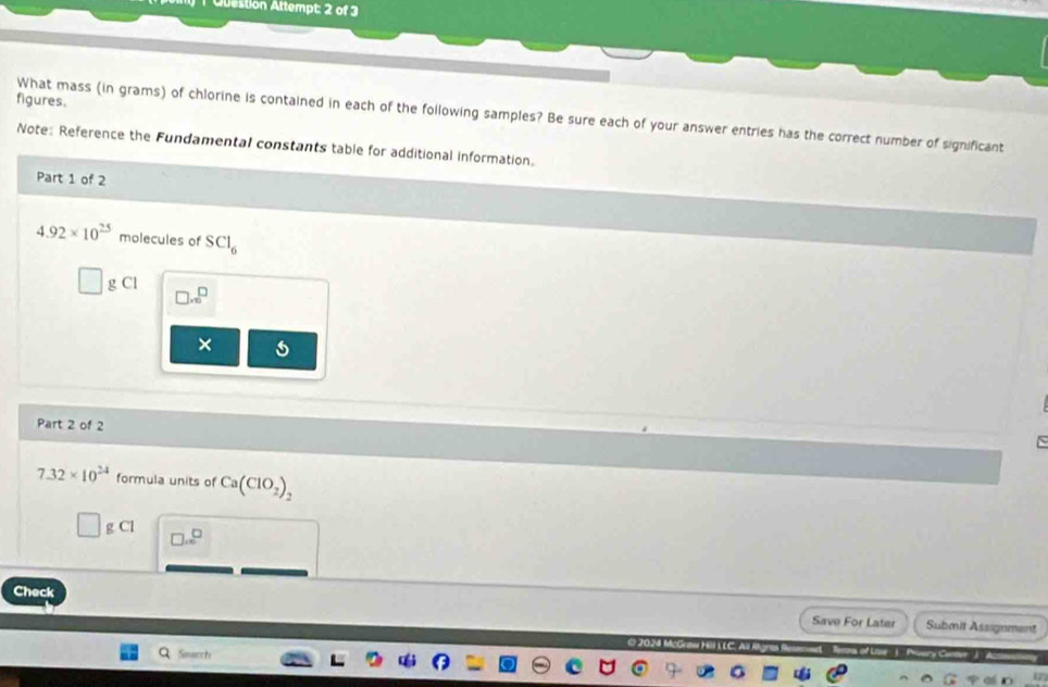 Olestion Attempt: 2 of 3 
figures. 
What mass (in grams) of chlorine is contained in each of the following samples? Be sure each of your answer entries has the correct number of significant 
Note: Reference the Fundamental constants table for additional information. 
Part 1 of 2
4.92* 10^(25) molecules of SCl_6
g Cl □ .sqrt(□ )
× 
Part 2 of 2
7.32* 10^(24) formula units of Ca(ClO_2)_2
g Cl □ ...^□ 
Check Submit Assignment 
Save For Later 
Search 
17