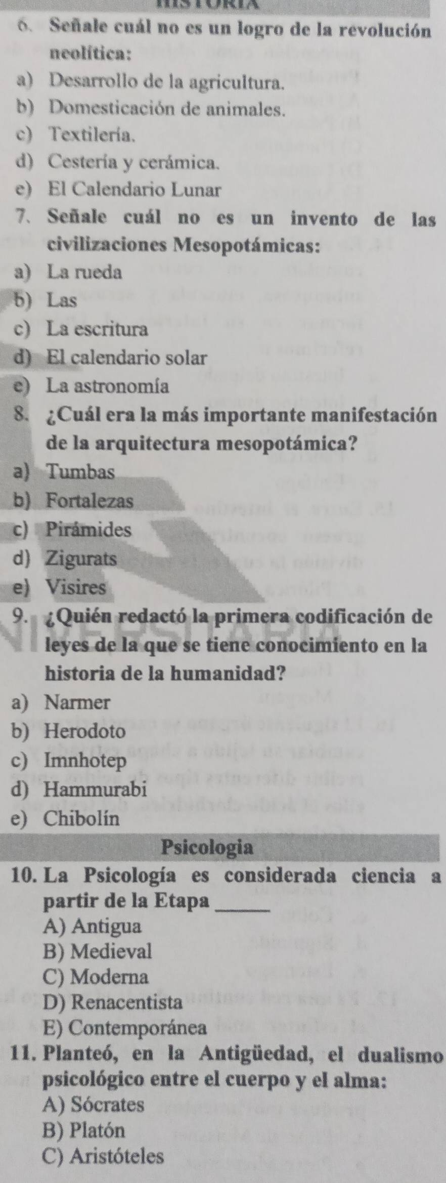 Señale cuál no es un logro de la revolución
neolítica:
a) Desarrollo de la agricultura.
b) Domesticación de animales.
c) Textilería.
d) Cestería y cerámica.
e) El Calendario Lunar
7. Señale cuál no es un invento de las
civilizaciones Mesopotámicas:
a) La rueda
b) Laś
c) La escritura
d) El calendario solar
e) La astronomía
8. ¿Cuál era la más importante manifestación
de la arquitectura mesopotámica?
a) Tumbas
b) Fortalezas
c) Pirámides
d) Zigurats
e) Visires
9. ¿Quién redactó la primera codificación de
leyes de la que se tiene conocimiento en la
historia de la humanidad?
a) Narmer
b) Herodoto
c) Imnhotep
d) Hammurabi
e) Chibolín
Psicologia
10. La Psicología es considerada ciencia a
partir de la Etapa_
A) Antigua
B) Medieval
C) Moderna
D) Renacentista
E) Contemporánea
11. Planteó, en la Antigüedad, el dualismo
psicológico entre el cuerpo y el alma:
A) Sócrates
B) Platón
C) Aristóteles