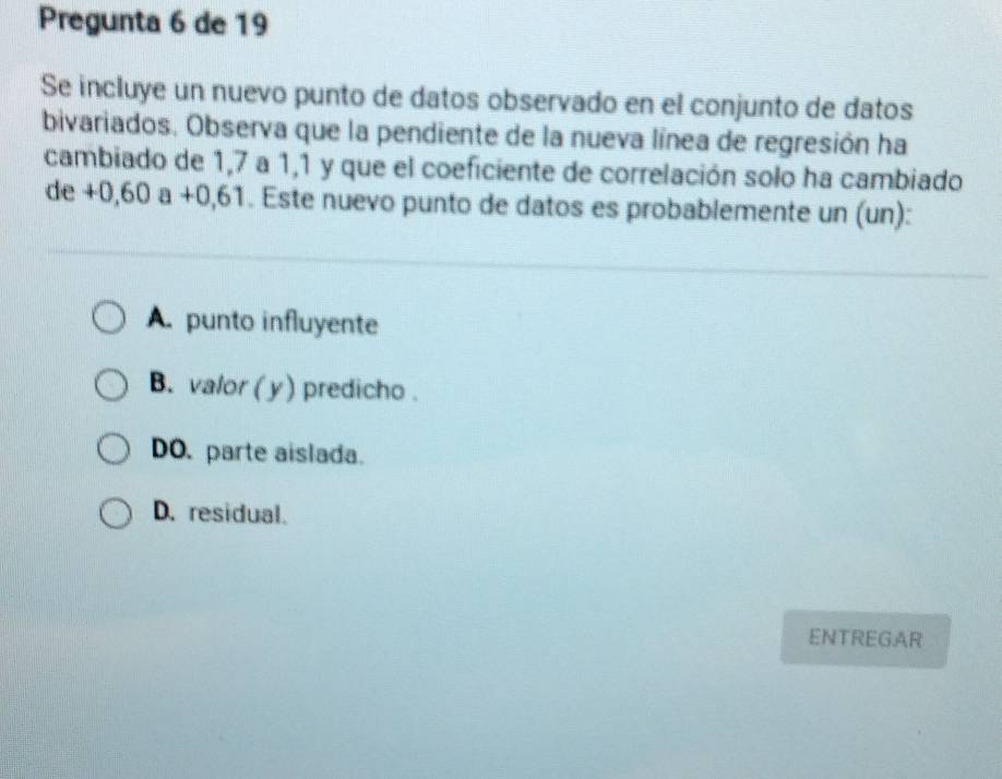 Pregunta 6 de 19
Se incluye un nuevo punto de datos observado en el conjunto de datos
bivariados. Observa que la pendiente de la nueva línea de regresión ha
cambiado de 1,7 a 1, 1 y que el coeficiente de correlación solo ha cambiado
de+0,60a+0,61. Este nuevo punto de datos es probablemente un (un):
A. punto influyente
B. valor ( y) predicho .
DO. parte aislada.
D. residual.
ENTREGAR