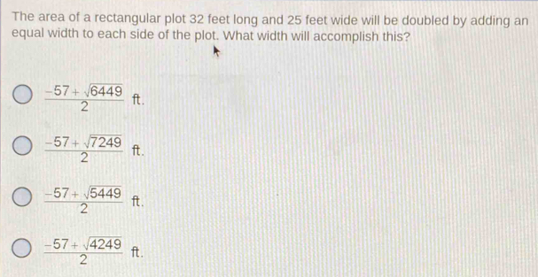 The area of a rectangular plot 32 feet long and 25 feet wide will be doubled by adding an
equal width to each side of the plot. What width will accomplish this?
 (-57+sqrt(6449))/2  ft.
 (-57+sqrt(7249))/2  ft.
 (-57+sqrt(5449))/2  ft.
 (-57+sqrt(4249))/2  ft.