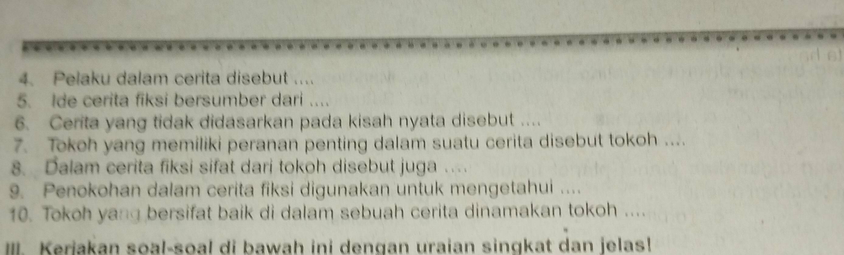 Pelaku dalam cerita disebut .... 
5. Ide cerita fiksi bersumber dari .... 
6. Cerita yang tidak didasarkan pada kisah nyata disebut .... 
7. Tokoh yang memiliki peranan penting dalam suatu cerita disebut tokoh .... 
8. Dalam cerita fiksi sifat dari tokoh disebut juga . 
9. Penokohan dalam cerita fiksi digunakan untuk mengetahui .... 
10. Tokoh yang bersifat baik di dalam sebuah cerita dinamakan tokoh .... 
IIII. Kerjakan soal-soal di bawah ini dengan uraian singkat dan jelas!