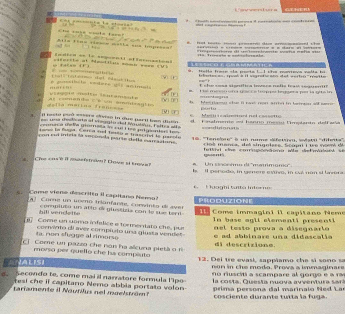 Cavseoa GENERS
7   Csl contienó pesva é narrators nos confront
Chi raccunta là storia a  cag g      
Che cose wuole lare?
_
           
#. Nei testo vono presenti due anticipaxioni cho
Alla fine riesce nella sua impresa?
( 5 ervoro a creare suspense o a dare al lettore
CHe
P impressione di unfemminente svolta nelía eto  
ría. Trowale e sottolinsale.
a fndica ee ln seguentí affermazioni
riférite at Nautilus sonp vere (V)
o false (1) L es Si Co   Gn a r MAt  C a  
d 
a E un sommergibile     9. Nejla frase «la porta (.] che metteva nella bi
bliotecas, qual é il significato del verbo "mette
Dall'interno del Nautlos
r∈”?
é possibile vedero gli animali
E che cosa significa invece nelle frasi seguenti?
m ar i  i H ai messo una giacca troppo leggera per la gita in
D.
Viaggía molto lentamente montagna_
F
d At comando c'è un ammiraglio b. Mettiamo che il taxi non arrivi in tempo all'aer
h 
della marína francese
porto_
v 
Metti i calzettoni nel cassetto
I festo può essere diviso in due parti ben distin d. Finalmente mi hanno messo l'impianto delfaria
te: una dedicata al viaggio del Nautílus, laltra alla condizionata
cronaca della giornata in cul i tre prigionieri ten
_
tano la fuga. Cerca nel testo e trascrivi le parole 18. ''Tenebre'' è un nome difettivo, infatti ''difetta''
con cul inizia la seconda parte della narrazione.
cioè manca, del singolare. Scopri i tre nomi di
_fettiví che corrispondono alle definizioni se 
guenti.
_
Che cosè il maelström? Dove si trova? a Un sinonimo di ''matrimonio'':_
_
b. Il periodo, in genere estivo, in cui non sí lavora
_
_
c. I uoghi tutto Intoro:_
s. Come viene descritto il capitano Nemo?
PRODUZIONE
A Come un uomo trionfante, convinto di aver
compluto un atto di giustizia con le sue terri-
bill vendette   Come immagini il capitano Nemo
In base agli elementi presenti
Come un uomo infelice e tormentato che, pur nel testo prova a disegnarlo
convinto di aver compiuto una giusta vendet-
ta, non sfugge al rimorso e ad abbinare una didascalia
c Come un pazzo che non ha alcuna pietà o ri- di descrizione.
morso per quello che ha compiuto
12. Dei tre evasi, sapplamo che si sono s
ANALISI non in che modo. Prova a immaginare
no rius citi a scampare al gorgo e  r 
. Secondo te, come mai il narratore formula l’ipo- la costa. Questa nuova avventura sará
esí che il capitano Nemo abbia portato volon-
tariamente il Nautilus nel maelström?  prima persona dal marinaio  Ned La
cosciente durante tutta la fuga.