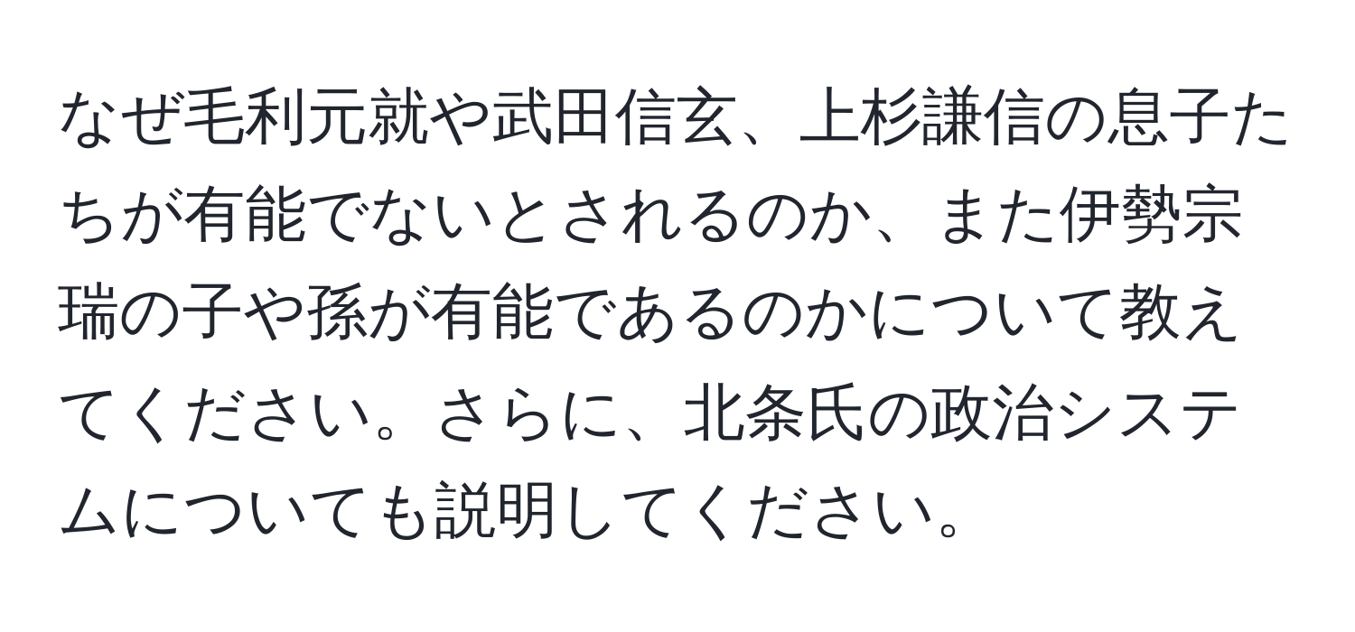 なぜ毛利元就や武田信玄、上杉謙信の息子たちが有能でないとされるのか、また伊勢宗瑞の子や孫が有能であるのかについて教えてください。さらに、北条氏の政治システムについても説明してください。