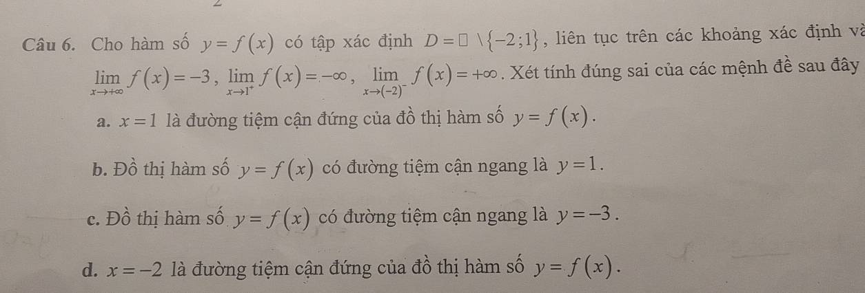 Cho hàm số y=f(x) có tập xác định D=□ vee  -2;1 , liên tục trên các khoảng xác định và
limlimits _xto +∈fty f(x)=-3, limlimits _xto 1^+f(x)=-∈fty , limlimits _xto (-2)^-f(x)=+∈fty. Xét tính đúng sai của các mệnh đề sau đây
a. x=1 là đường tiệm cận đứng của đồ thị hàm số y=f(x).
b. Đồ thị hàm số y=f(x) có đường tiệm cận ngang là y=1.
c. Đồ thị hàm số y=f(x) có đường tiệm cận ngang là y=-3.
d. x=-2 là đường tiệm cận đứng của đồ thị hàm số y=f(x).