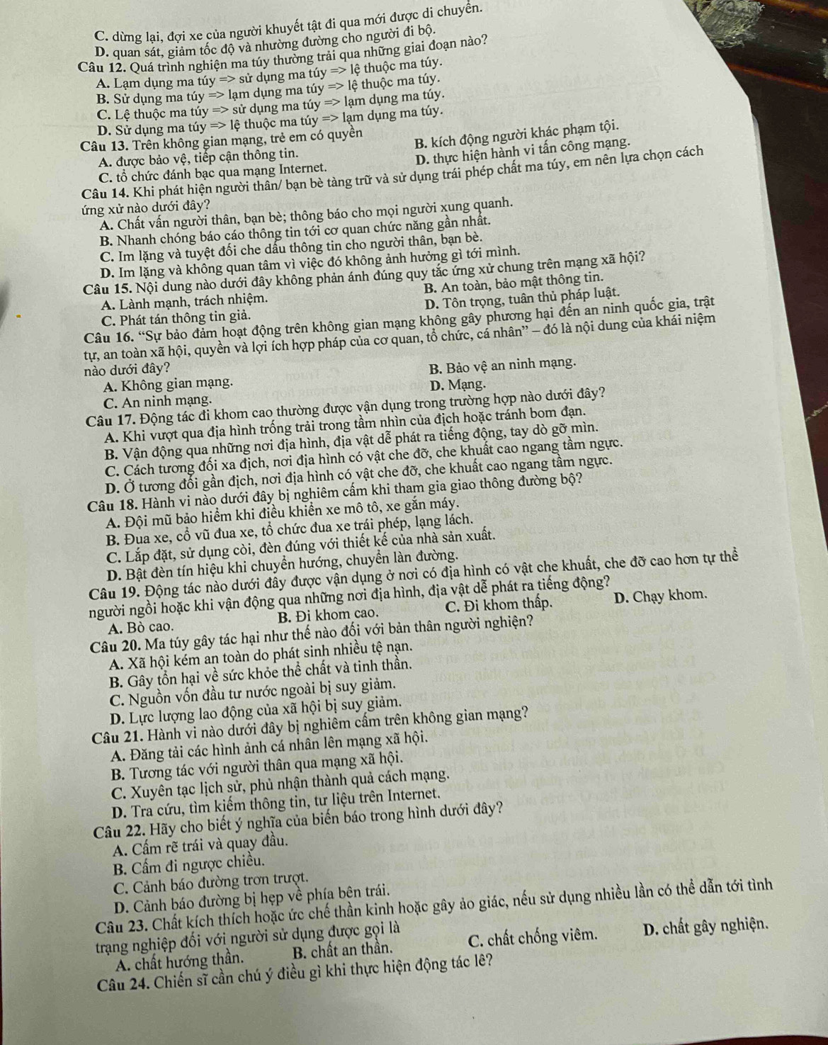 C. dừng lại, đợi xe của người khuyết tật đi qua mới được di chuyển.
D. quan sát, giảm tốc độ và nhường đường cho người đi bộ.
Câu 12. Quá trình nghiện ma túy thường trải qua những giai đoạn nào?
tiyRightarrow sirdungmatiy=>lhat etl thuộc ma túy.
A. Lạm dụng ma tiy=>lamdungmatiy=>lethuhat ocmatiy. tiyRightarrow sirdungmatuy=>lamdungmatuy
B. undun g m
C. Lệ thuo c m 
D. Sử dụng ma túy
Câu 13. Trên không gian mạng, trẻ em có quyền Rightarrow lethuhat Qcmathat uy=>lamdungmathat uy.
A. được bảo vệ, tiếp cận thông tin. B. kích động người khác phạm tội.
C. tổ chức đánh bạc qua mạng Internet. D. thực hiện hành vi tấn công mạng.
Câu 14. Khi phát hiện người thân/ bạn bè tàng trữ và sử dụng trái phép chất ma túy, em nên lựa chọn cách
ứng xử nào dưới đây?
A. Chất vấn người thân, bạn bè; thông báo cho mọi người xung quanh.
B. Nhanh chóng báo cáo thông tin tới cơ quan chức năng gần nhất.
C. Im lặng và tuyệt đối che dấu thông tin cho người thân, bạn bè.
D. Im lặng và không quan tâm vì việc đó không ảnh hưởng gì tới mình.
Câu 15. Nội dung nào dưới đây không phản ánh dúng quy tắc ứng xử chung trên mạng xã hội?
A. Lành mạnh, trách nhiệm. B. An toàn, bảo mật thông tin.
D. Tôn trọng, tuân thủ pháp luật.
C. Phát tán thông tin giả.
Câu 16. “Sự bảo đảm hoạt động trên không gian mạng không gây phương hại đến an ninh quốc gia, trật
tự, an toàn xã hội, quyền và lợi ích hợp pháp của cơ quan, tổ chức, cá nhân'' — đó là nội dung của khái niệm
nào dưới đây?
A. Không gian mạng. B. Bảo vệ an ninh mạng.
C. An ninh mạng. D. Mạng.
Câu 17. Động tác đi khom cao thường được vận dụng trong trường hợp nào dưới đây?
A. Khi vượt qua địa hình trống trải trong tầm nhìn của địch hoặc tránh bom đạn.
B. Vận động qua những nơi địa hình, địa vật dễ phát ra tiếng động, tay dò gỡ mìn.
C. Cách tương đối xa địch, nơi địa hình có vật che đỡ, che khuất cao ngang tầm ngực.
D. Ở tương đổi gần địch, nơi địa hình có vật che đỡ, che khuất cao ngang tầm ngực.
Câu 18. Hành vi nào dưới đây bị nghiêm cấm khi tham gia giao thông đường bộ?
A. Đội mũ bảo hiểm khi điều khiền xe mô tô, xe gắn máy.
B. Đua xe, cổ vũ đua xe, tổ chức đua xe trái phép, lạng lách.
C. Lắp đặt, sử dụng còi, đèn đúng với thiết kế của nhà sản xuất.
D. Bật đèn tín hiệu khi chuyển hướng, chuyển làn đường.
Câu 19. Động tác nào dưới đây được vận dụng ở nơi có địa hình có vật che khuất, che đỡ cao hơn tự thể
người ngồi hoặc khi vận động qua những nơi địa hình, địa vật dễ phát ra tiếng động?
A. Bò cao. B. Đi khom cao. C. Đi khom thấp. D. Chạy khom.
Câu 20. Ma túy gây tác hại như thế nào đối với bản thân người nghiện?
A. Xã hội kém an toàn do phát sinh nhiều tệ nạn.
B. Gây tồn hại về sức khỏe thể chất và tinh thần.
C. Nguồn vốn đầu tư nước ngoài bị suy giảm.
D. Lực lượng lao động của xã hội bị suy giảm.
Câu 21. Hành vi nào dưới đây bị nghiêm cấm trên không gian mạng?
A. Đăng tải các hình ảnh cá nhân lên mạng xã hội.
B. Tương tác với người thân qua mạng xã hội.
C. Xuyên tạc lịch sử, phủ nhận thành quả cách mạng.
D. Tra cứu, tìm kiếm thông tin, tư liệu trên Internet.
Câu 22. Hãy cho biết ý nghĩa của biến báo trong hình dưới đây?
A. Cấm rẽ trái và quay đầu.
B. Cẩm đi ngược chiều.
C. Cảnh báo đường trơn trượt.
D. Cảnh báo đường bị hẹp về phía bên trái.
Câu 23. Chất kích thích hoặc ức chế thần kinh hoặc gây ảo giác, nếu sử dụng nhiều lần có thể dẫn tới tình
trạng nghiệp đối với người sử dụng được gọi là C. chất chống viêm. D. chất gây nghiện.
A. chất hướng thần. B. chất an thần.
Câu 24. Chiến sĩ cần chú ý điều gì khi thực hiện động tác lê?