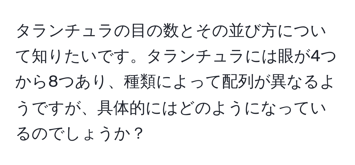 タランチュラの目の数とその並び方について知りたいです。タランチュラには眼が4つから8つあり、種類によって配列が異なるようですが、具体的にはどのようになっているのでしょうか？