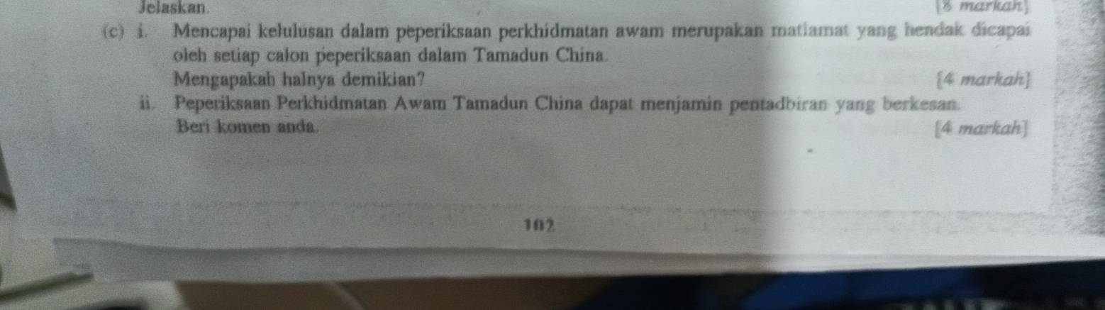 Jelaskan. 8 markah] 
(c) i. Mencapai kelulusan dalam peperiksaan perkhidmatan awam merupakan matiamat yang hendak dicapai 
oleh setiap calon peperiksaan dalam Tamadun China. 
Mengapakah halnya demikian? 4 markah 
ii. Peperiksaan Perkhidmatan Awam Tamadun China dapat menjamin pentadbiran yang berkesan. 
Beri komen anda. [4 markah] 
102