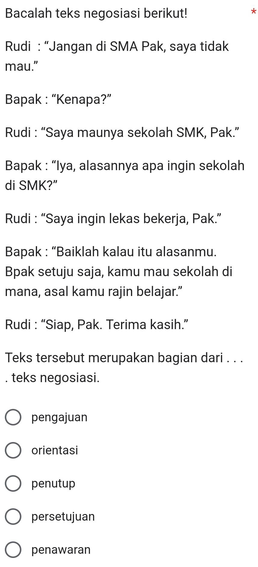 Bacalah teks negosiasi berikut!
*
Rudi : “Jangan di SMA Pak, saya tidak
mau."
Bapak : “Kenapa?”
Rudi : “Saya maunya sekolah SMK, Pak.”
Bapak : “Iya, alasannya apa ingin sekolah
di SMK?”
Rudi : “Saya ingin lekas bekerja, Pak.”
Bapak : “Baiklah kalau itu alasanmu.
Bpak setuju saja, kamu mau sekolah di
mana, asal kamu rajin belajar.”
Rudi : “Siap, Pak. Terima kasih.”
Teks tersebut merupakan bagian dari . . .
. teks negosiasi.
pengajuan
orientasi
penutup
persetujuan
penawaran