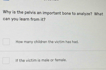 Why is the pelvis an important bone to analyze? What 
can you learn from it? 
How many children the victim has had. 
If the victim is male or female.