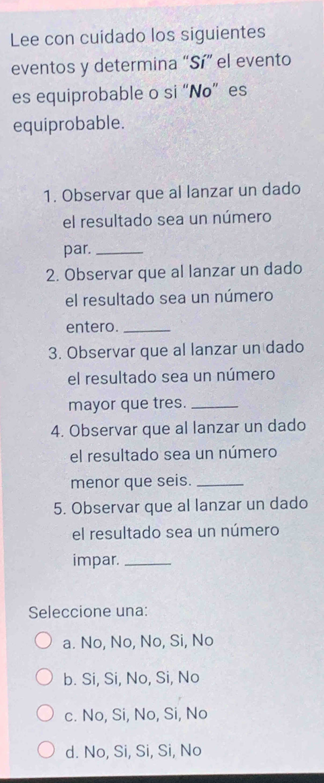 Lee con cuidado los siguientes
eventos y determina “Sí” el evento
es equiprobable o si “Nø” es
equiprobable.
1. Observar que al lanzar un dado
el resultado sea un número
par._
2. Observar que al lanzar un dado
el resultado sea un número
entero._
3. Observar que al lanzar un dado
el resultado sea un número
mayor que tres._
4. Observar que al lanzar un dado
el resultado sea un número
menor que seis._
5. Observar que al lanzar un dado
el resultado sea un número
impar._
Seleccione una:
a. No, No, No, Si, No
b. Si, Si, No, Si, No
c. No, Si, No, Si, No
d. No, Si, Si, Si, No