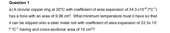 A circular copper ring at 20°C with coefficient of area expansion of 343* 10^(-6)(^circ C^(-1))
has a hole with an area of 9.98cm^2. What minimum temperature must it have so that 
it can be slipped onto a steel metal rod with coefficient of area expansion of 223* 10^(-^6^circ)C^(-1) having and cross-sectional area of 10cm^2 ?