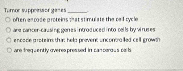 Tumor suppressor genes_
often encode proteins that stimulate the cell cycle
are cancer-causing genes introduced into cells by viruses
encode proteins that help prevent uncontrolled cell growth
are frequently overexpressed in cancerous cells