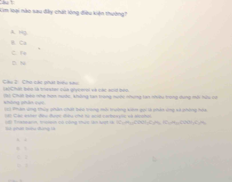 Cầu 1:
Kim loại nào sau đây chất lóng điều kiện thường?
A.Hg.
B. Ca
C. Fe
D. N
Cầu 2: Cho các phát biểu sau:
(a)Chát béo là triester của glycerol và các acid béo.
(b) Chất bóo nhẹ hơn nước, không tan trong nước nhưng tan nhiều trong dung môi hữu cơ
kháng phần cực.
(c) Phân ứng thủy phần chất béo trong mỗi trường kiêm gọi là phần ứng xã phòng hóa.
d) Các ester đều được điều chế từ acid carboxylic và alcohol.
Tristearin, trielein có công thức làn lượt là: (C_1)H_33)COO)_17C_3H_5(C_17)COO)O_3C_3H_5 
Số phát biểu đảng là
A. 2
B. 3
C. 2
Ch 3