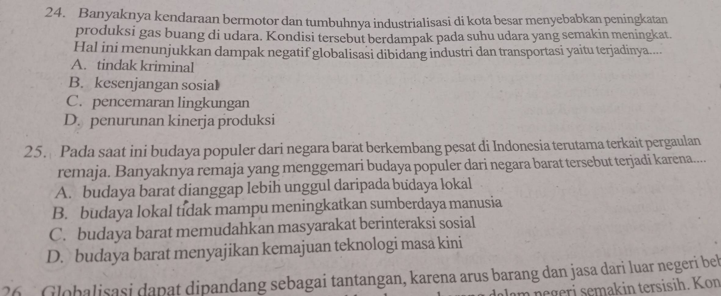 Banyaknya kendaraan bermotor dan tumbuhnya industrialisasi di kota besar menyebabkan peningkatan
produksi gas buang di udara. Kondisi tersebut berdampak pada suhu udara yang semakin meningkat.
Hal ini menunjukkan dampak negatif globalisasi dibidang industri dan transportasi yaitu terjadinya....
A. tindak kriminal
B. kesenjangan sosial
C. pencemaran lingkungan
D. penurunan kinerja produksi
25. Pada saat ini budaya populer dari negara barat berkembang pesat di Indonesia terutama terkait pergaulan
remaja. Banyaknya remaja yang menggemari budaya populer dari negara barat tersebut terjadi karena....
A. budaya barat dianggap lebih unggul daripada budaya lokal
B. budaya lokal tidak mampu meningkatkan sumberdaya manusia
C. budaya barat memudahkan masyarakat berinteraksi sosial
D. budaya barat menyajikan kemajuan teknologi masa kini
2 G lobalisasi dapat dipandang sebagai tantangan, karena arus barang dan jasa dari luar negeri be
m n e geri semakin tersisih. Kon