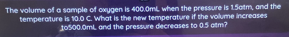 The volume of a sample of oxygen is 400.0mL when the pressure is 1.5atm, and the 
temperature is 10.0 C. What is the new temperature if the volume increases
to500.0mL and the pressure decreases to 0.5 atm?