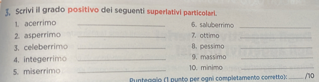 3, Scrivi il grado positivo dei seguenti superlativi particolari. 
1. acerrimo_ 
6. saluberrimo_ 
2. asperrimo _7. ottimo_ 
3. celeberrimo _8. pessimo_ 
4. integerrimo _9. massimo_ 
5. miserrimo _10. minimo_ 
Punteggio (1 punto per ogni completamento corretto):_ /10