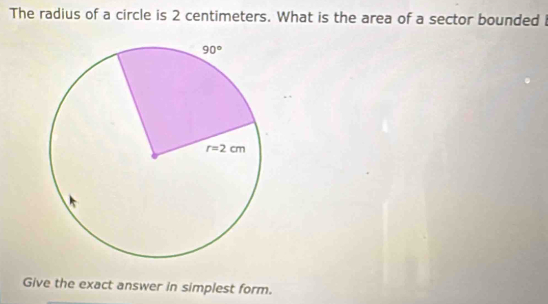 The radius of a circle is 2 centimeters. What is the area of a sector bounded i
Give the exact answer in simplest form.