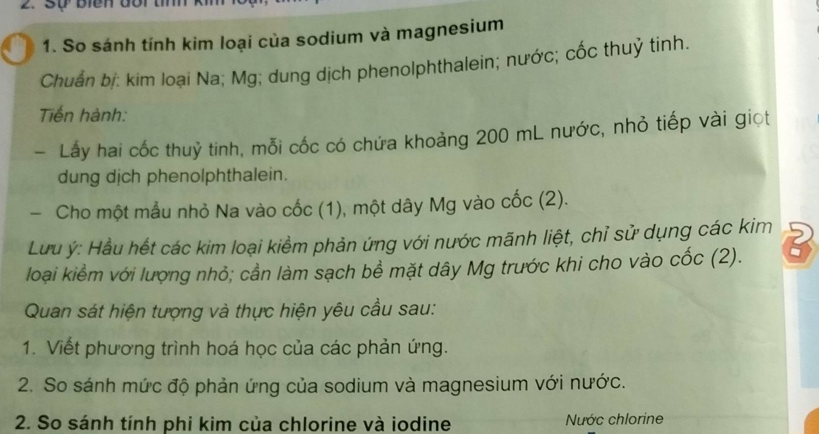 Sự biển đối tím 
1. So sánh tính kim loại của sodium và magnesium 
Chuẩn bị: kim loại Na; Mg; dung dịch phenolphthalein; nước; cốc thuỷ tinh. 
Tiến hành: 
- Lấy hai cốc thuỷ tinh, mỗi cốc có chứa khoảng 200 mL nước, nhỏ tiếp vài giọt 
dung dịch phenolphthalein. 
- Cho một mẫu nhỏ Na vào cốc (1), một dây Mg vào cốc (2). 
Lưu ý: Hầu hết các kim loại kiềm phản ứng với nước mãnh liệt, chỉ sử dụng các kim 2 
loại kiểm với lượng nhỏ; cần làm sạch bề mặt dây Mg trước khi cho vào cốc (2). - 
Quan sát hiện tượng và thực hiện yêu cầu sau: 
1. Viết phương trình hoá học của các phản ứng. 
2. So sánh mức độ phản ứng của sodium và magnesium với nước. 
2. So sánh tính phi kim của chlorine và iodine Nước chlorine