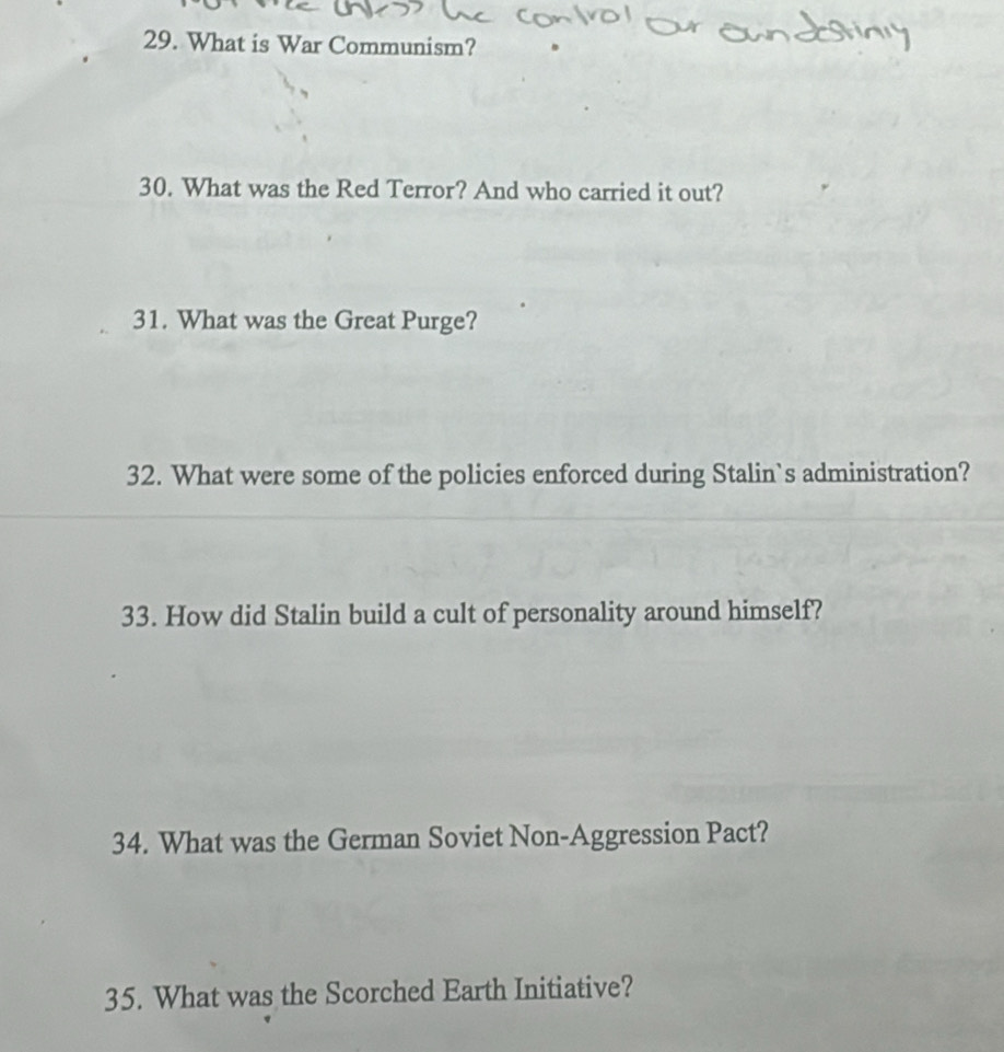 What is War Communism? 
30. What was the Red Terror? And who carried it out? 
31. What was the Great Purge? 
32. What were some of the policies enforced during Stalin`s administration? 
33. How did Stalin build a cult of personality around himself? 
34. What was the German Soviet Non-Aggression Pact? 
35. What was the Scorched Earth Initiative?