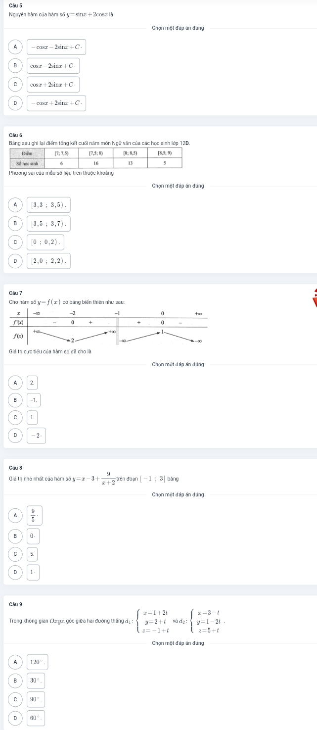 Nguyên hàm của hàm số y=sin x+2 osr là
Chọn một đáp án đủng
-cos x-2sin x+C
B cos x-2sin x+C
cos x+2sin x+C
D -cos x+2sin x+C. 
Bảng sau ghi lại điểm tổng kết cuối năm môn Ngữ văn của các học sinh lớp 12D.
Phương sai của mẫu số liêu trên thuộc khoảng
Chọn một đáp án đúng
A [3,3;3,5).
[3,5;3,7).
C [0;0,2).
D [2,0;2,2). 
Câu 7
y=f(x) có bảng biến thiên như sau:
Chọn một đáp án đúng
2
-1.
1.
-2
Câu 8
Giá trị nhỏ nhất của hàm s6y=x-3+ 9/x+2  trên đoạn [-1;3] bǎng
Chọn một đáp án đúng_
 9/5 ·
0 .
5.
1.
Câu 9
Trong không gian Qσυz, góc giữa hai đường thắng đị: beginarrayl x=1+2t y=2+t z=-1+tendarray.  vad_2:beginarrayl x=3-t y=1-2t z=5+tendarray.
Chọn một đáp án đúng
120°
30°.
90°.
。 60°.