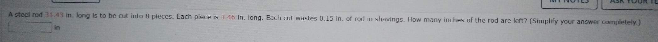 A steel rod 31.43 in. long is to be cut into 8 pieces. Each piece is 3.46 in. long. Each cut wastes 0.15 in. of rod in shavings. How many inches of the rod are left? (Simplify your answer completely.) 
in