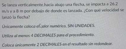 Se lanza verticalmente hacia abajo una flecha, se impacta a 26.2
m/s y a 8 m por debajo de donde es lanzada. ¿Con qué velocidad se 
lanzó la flecha? 
Únicamente coloca el alor numérico, SIN UNIDADES. 
Utiliza al menos 4 DECIMALES para el procedimiento. 
Coloca únicamente 2 DECÍMALES en el resultado sin redondear.