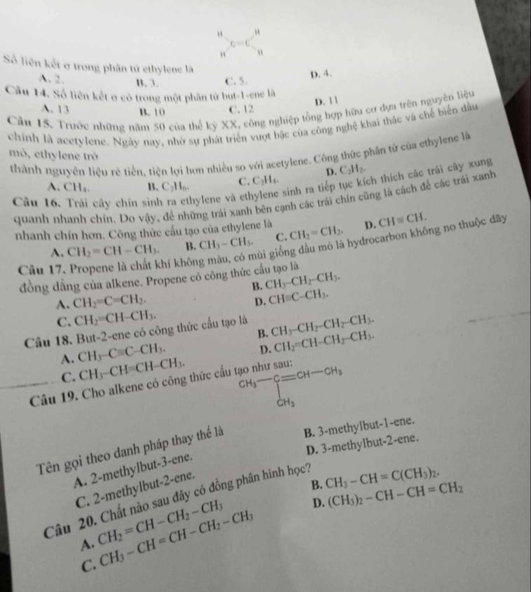 "
c=c
"
Số liên kết ở trong phân tử ethylene là
A. 2. B. 3. C. 5.
D. 4.
Câu 14. Số liên kết ơ có trong một phân từ but-1-ene là
D. | |
A.13 B. 10 C. 12
Câu 15. Trước những năm 50 của thể kỷ XX, công nghiệp tổng hợp hữu cơ dựa trên nguyên liệu
chính là acetylene. Ngày nay, nhờ sự phát triển vượt bậc của công nghệ khai thác và chế biển dầu
thành nguyên liệu rẻ tiền, tiện lợi hơn nhiều so với acetylene. Công thức phân từ của ethylene là
mô, ethylene trở C_2H_2.
D.
Câu 16. Trải cây chín sinh ra ethylene và eth sinh ra tiếp tục kích thích các trái cây xung
A. CH_4. B. C₂H₆. C. C_2H_4.
quanh nhanh chín. Do vậy, để những trái xanh bên cạnh các trái chín cũng là cách để các trái xanh
nhanh chín hơn. Công thức cấu tạo của ethylene là CH_2=CH_2. D. CH≌ CH.
ùi giống dầu mó là hydrocarbon không no thuộc dãy
A. CH_2=CH-CH_3. B. CH_3-CH_3. C.
Câu 17. Propene là chất khí khôn
đồng dằng của alkene. Propene có công thức cấu tạo là
B. CH_3-CH_2-CH_3.
_
A. CH_2=C=CH_2.
D. CHequiv C-CH_3.
C. CH_2=CH-CH_3.
Câu 18. But-2-ene có công thức cấu tạo là CH_3-CH_2-CH_2-CH_3.
B. CH_2=CH-CH_2-CH_3.
A. CH_3-Cequiv C-CH_3.
D.
C. CH_3-CH=CH-CH_3.
^CH_3-CH-CH_CH_3^CH-CH_3
Câu 19. Cho alkene có công thức cấu tạo như sau:
Tên gọi theo danh pháp thay thế là
B. 3-methylbut-1-ene.
D. 3-methylbut-2-ene.
A. 2-methylbut-3-ene.
B. CH_3-CH=C(CH_3)_2.
C. 2-methylbut-2-ene.
Câu 20. Chất nào sau đây có đồng phân hình học?
A. CH_2=CH-CH_2-CH_3 CH_3-CH=CH-CH_2-CH_3 D. (CH_3)_2-CH-CH=CH_2
C.