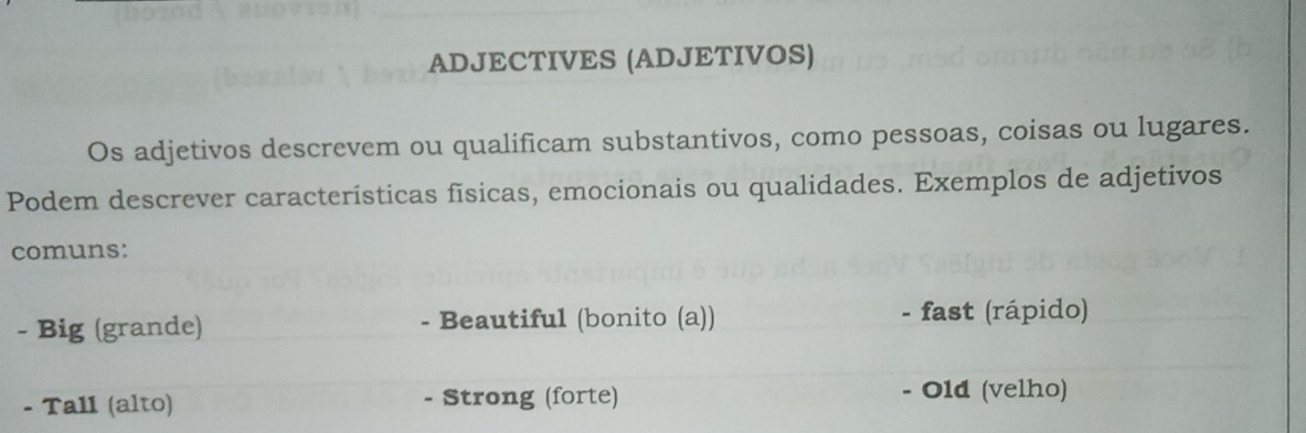 ADJECTIVES (ADJETIVOS)
Os adjetivos descrevem ou qualificam substantivos, como pessoas, coisas ou lugares.
Podem descrever características físicas, emocionais ou qualidades. Exemplos de adjetivos
comuns:
- Big (grande) - Beautiful (bonito (a)) - fast (rápido)
- Tall (alto) - Strong (forte) - Old (velho)