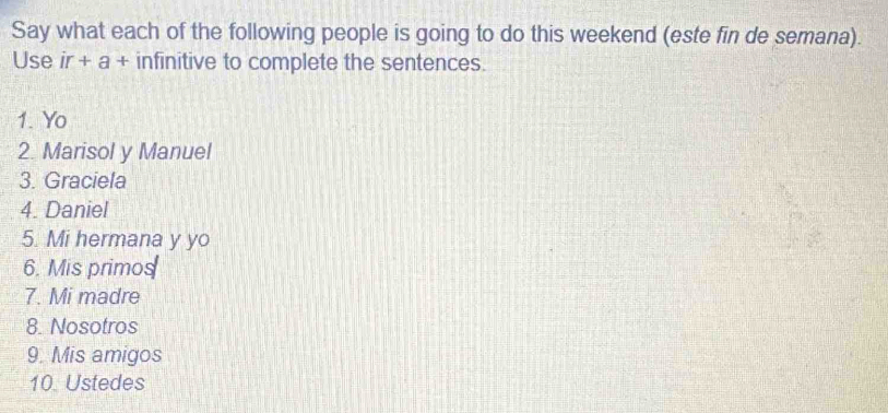 Say what each of the following people is going to do this weekend (este fin de semana). 
Use ir+a+ infinitive to complete the sentences. 
1. Yo 
2. Marisol y Manuel 
3. Graciela 
4. Daniel 
5. Mi hermana y yo 
6. Mis primos 
7. Mi madre 
8. Nosotros 
9. Mis amigos 
10. Ustedes