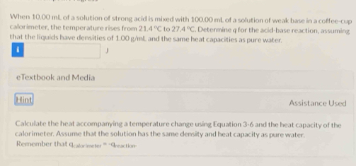 When 10.00 mL of a solution of strong acid is mixed with 100.00 mL of a solution of weak base in a coffee-cup 
calorimeter, the temperature rises from 21.4°C to 27.4°C , Determine q for the acid-base reaction, assuming 
that the liquids have densities of 1.00 g/mL and the same heat capacities as pure water. 
i 
J 
eTextbook and Media 
Hint Assistance Used 
Calculate the heat accompanying a temperature change using Equation 3-6 and the heat capacity of the 
calorimeter. Assume that the solution has the same density and heat capacity as pure water. 
Remember that Icalorimeter '' "Areaction-